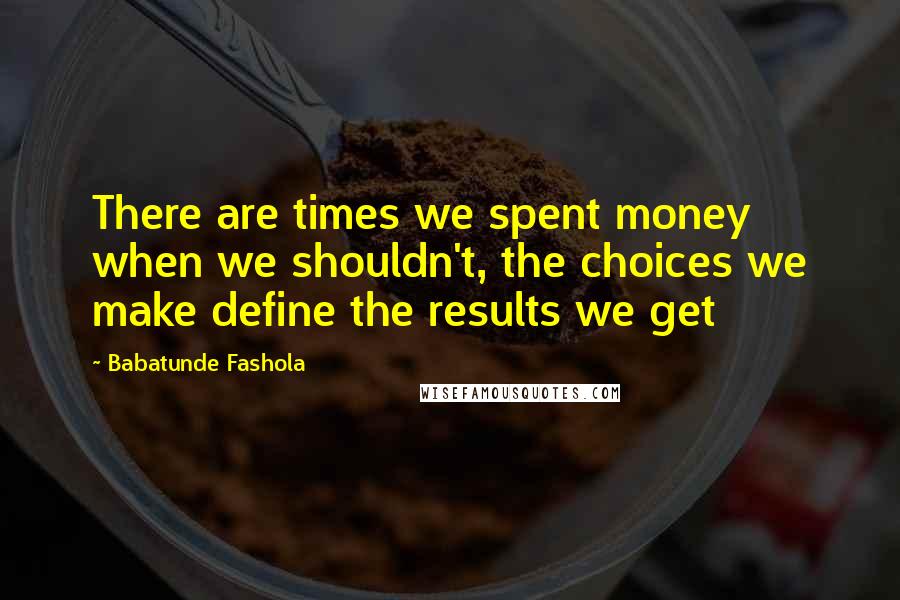 Babatunde Fashola Quotes: There are times we spent money when we shouldn't, the choices we make define the results we get