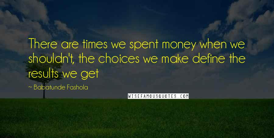 Babatunde Fashola Quotes: There are times we spent money when we shouldn't, the choices we make define the results we get