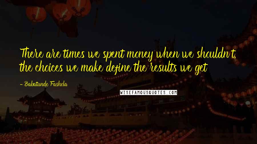 Babatunde Fashola Quotes: There are times we spent money when we shouldn't, the choices we make define the results we get