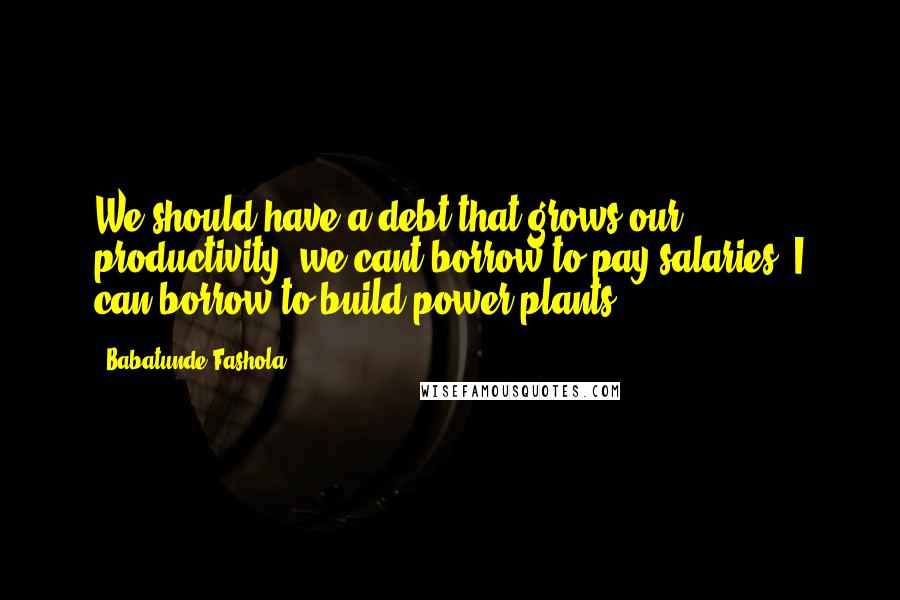 Babatunde Fashola Quotes: We should have a debt that grows our productivity, we cant borrow to pay salaries. I can borrow to build power plants.