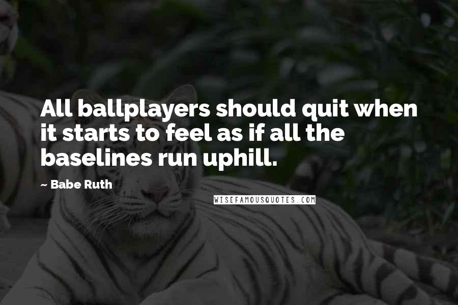 Babe Ruth Quotes: All ballplayers should quit when it starts to feel as if all the baselines run uphill.
