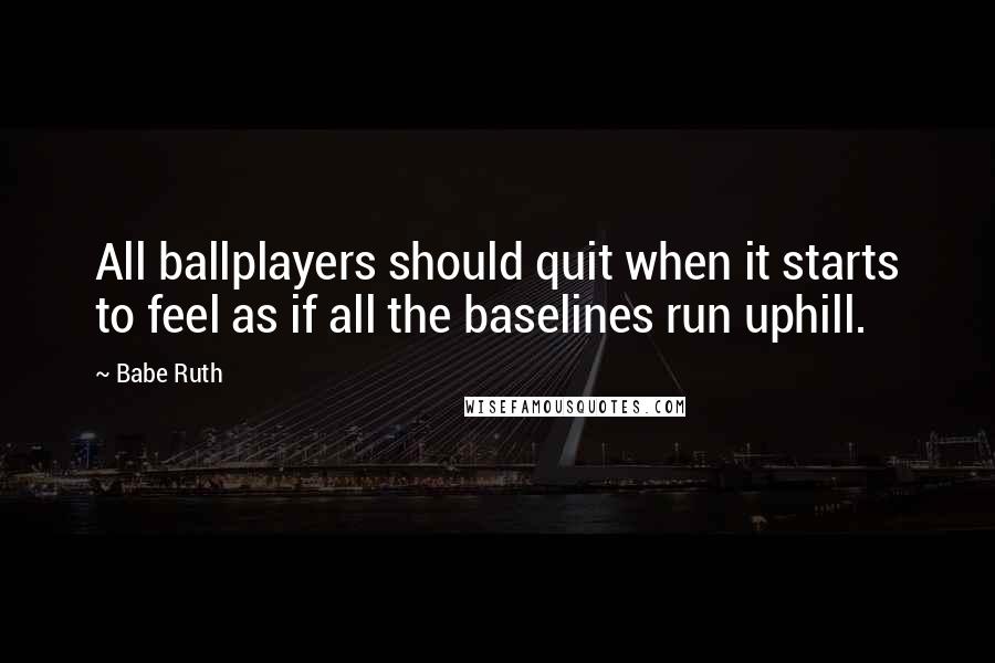 Babe Ruth Quotes: All ballplayers should quit when it starts to feel as if all the baselines run uphill.