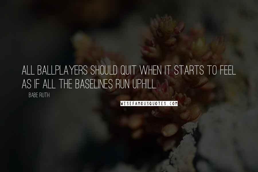 Babe Ruth Quotes: All ballplayers should quit when it starts to feel as if all the baselines run uphill.