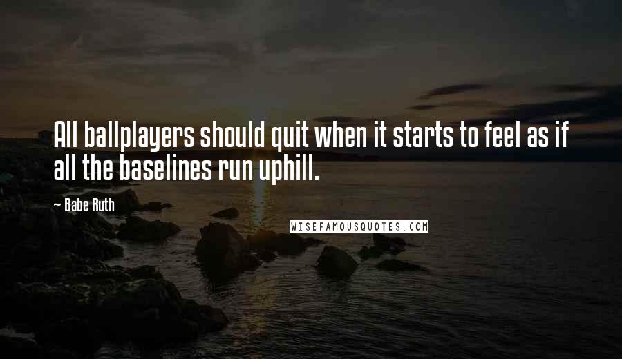 Babe Ruth Quotes: All ballplayers should quit when it starts to feel as if all the baselines run uphill.