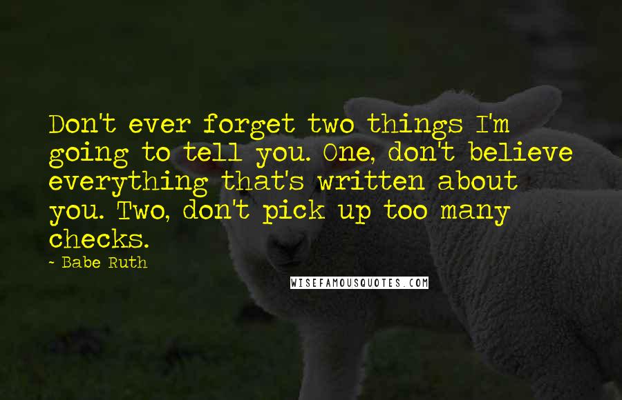 Babe Ruth Quotes: Don't ever forget two things I'm going to tell you. One, don't believe everything that's written about you. Two, don't pick up too many checks.