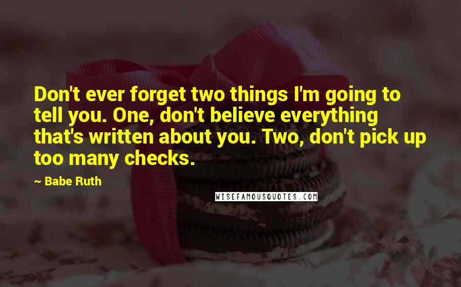 Babe Ruth Quotes: Don't ever forget two things I'm going to tell you. One, don't believe everything that's written about you. Two, don't pick up too many checks.