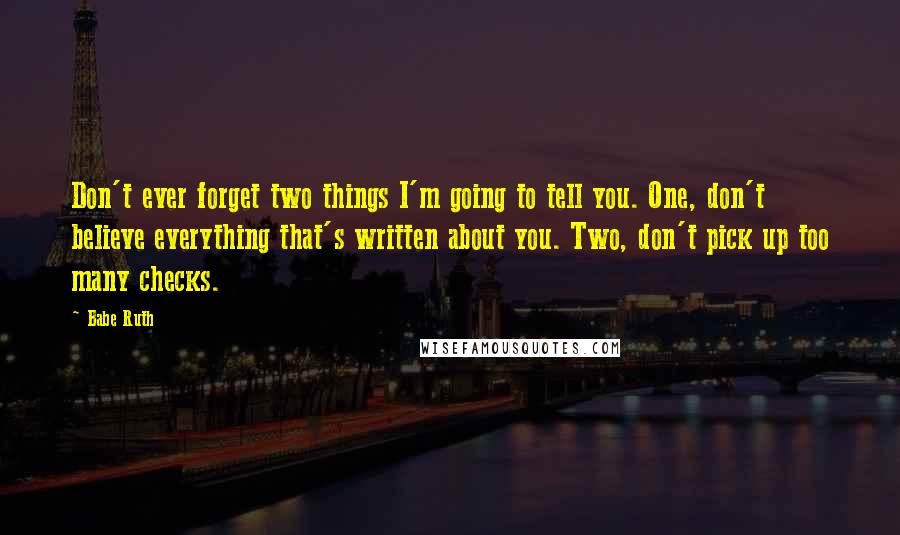 Babe Ruth Quotes: Don't ever forget two things I'm going to tell you. One, don't believe everything that's written about you. Two, don't pick up too many checks.