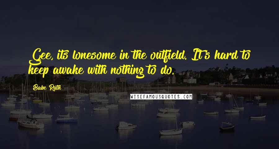 Babe Ruth Quotes: Gee, its lonesome in the outfield. It's hard to keep awake with nothing to do.