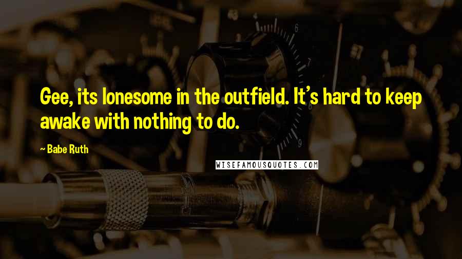 Babe Ruth Quotes: Gee, its lonesome in the outfield. It's hard to keep awake with nothing to do.