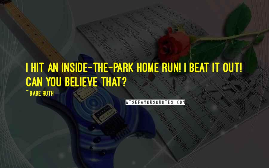 Babe Ruth Quotes: I hit an inside-the-park home run! I beat it out! Can you believe that?