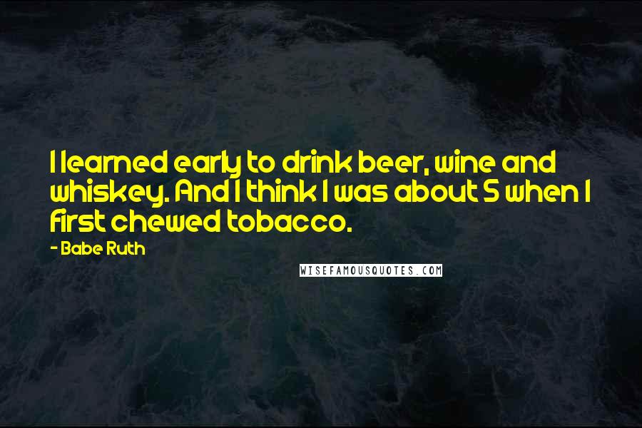 Babe Ruth Quotes: I learned early to drink beer, wine and whiskey. And I think I was about 5 when I first chewed tobacco.