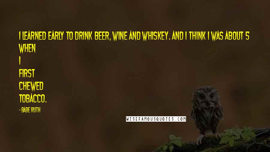 Babe Ruth Quotes: I learned early to drink beer, wine and whiskey. And I think I was about 5 when I first chewed tobacco.