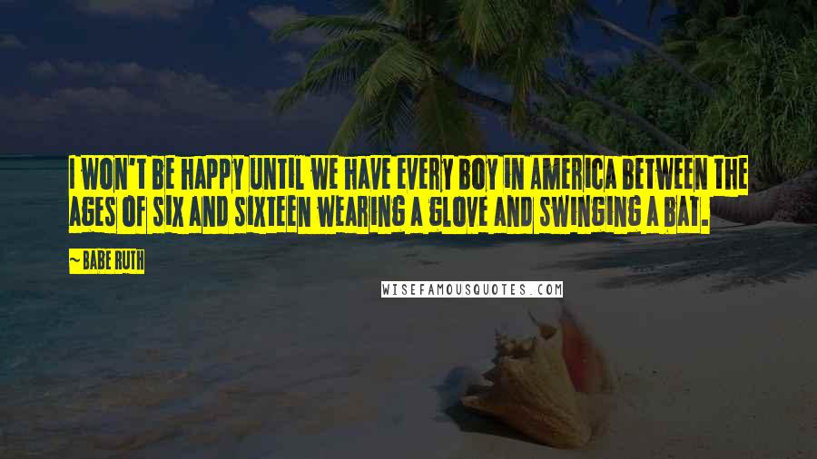 Babe Ruth Quotes: I won't be happy until we have every boy in America between the ages of six and sixteen wearing a glove and swinging a bat.