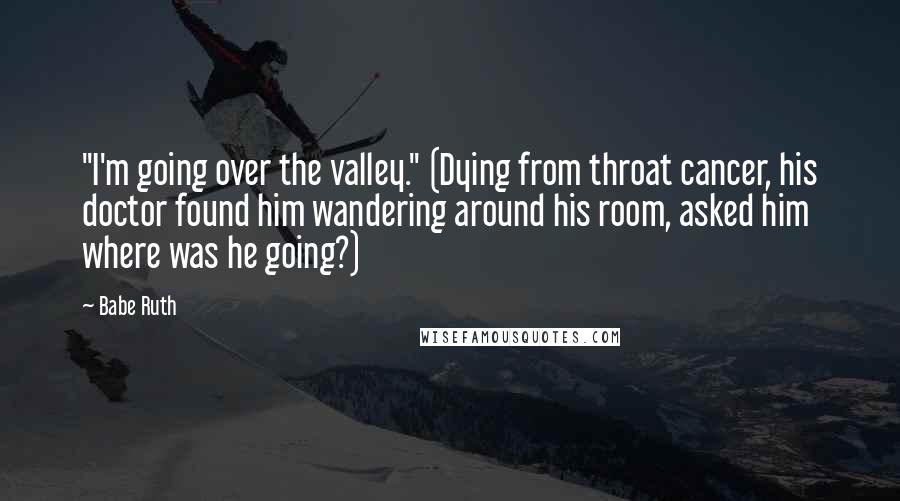 Babe Ruth Quotes: "I'm going over the valley." (Dying from throat cancer, his doctor found him wandering around his room, asked him where was he going?)