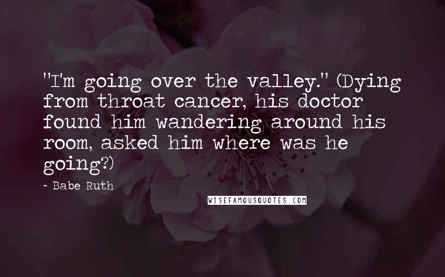 Babe Ruth Quotes: "I'm going over the valley." (Dying from throat cancer, his doctor found him wandering around his room, asked him where was he going?)