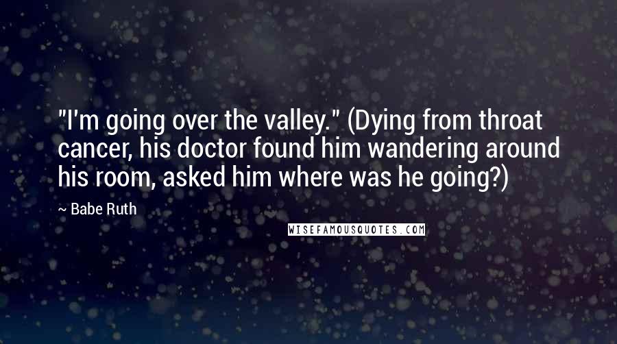 Babe Ruth Quotes: "I'm going over the valley." (Dying from throat cancer, his doctor found him wandering around his room, asked him where was he going?)