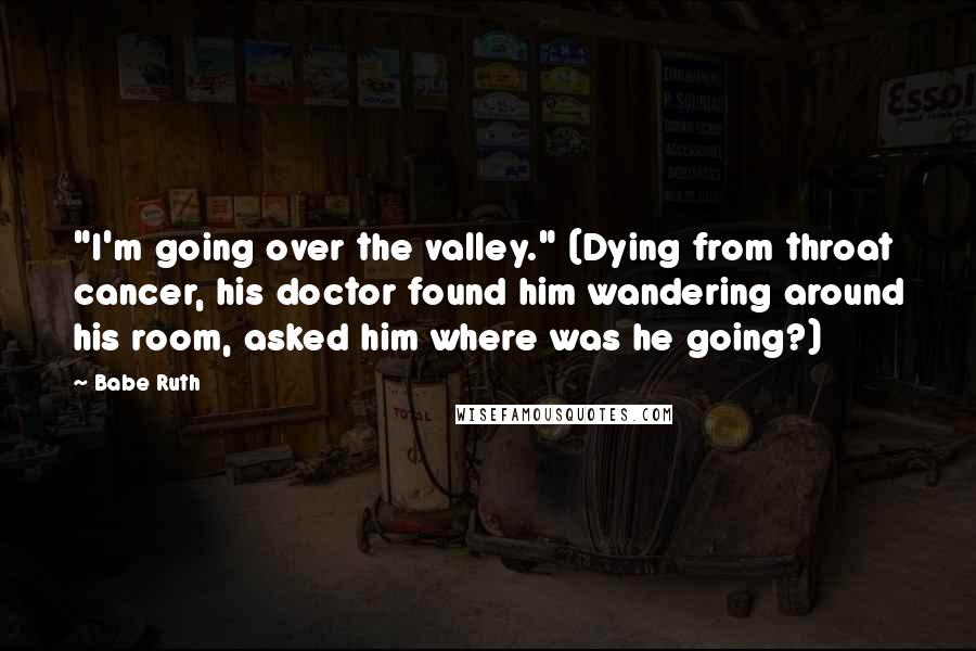 Babe Ruth Quotes: "I'm going over the valley." (Dying from throat cancer, his doctor found him wandering around his room, asked him where was he going?)