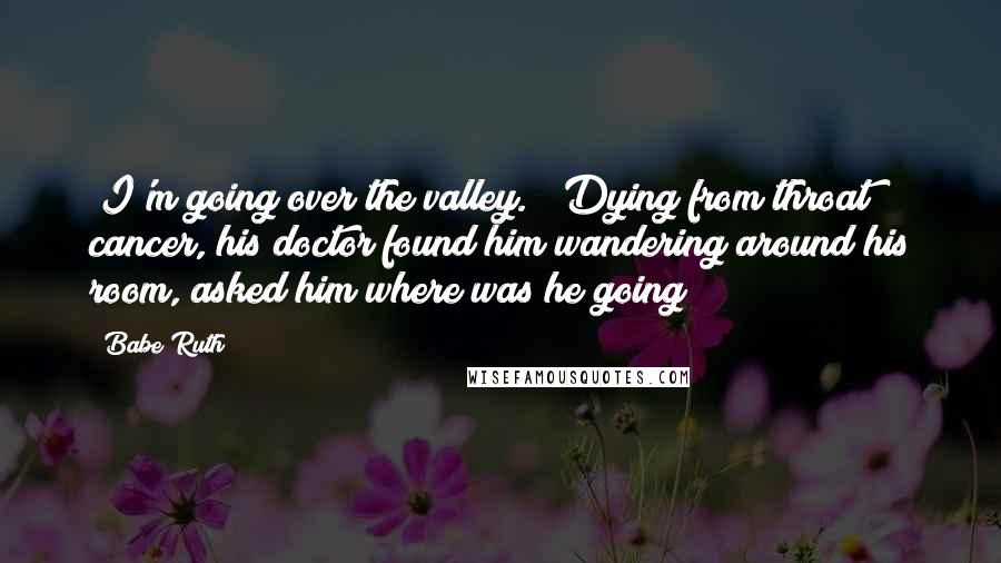 Babe Ruth Quotes: "I'm going over the valley." (Dying from throat cancer, his doctor found him wandering around his room, asked him where was he going?)