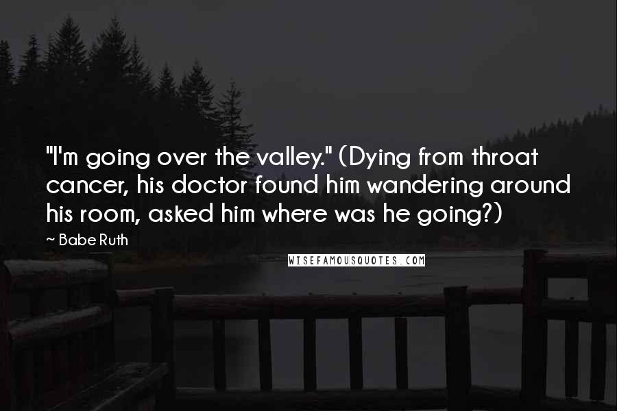 Babe Ruth Quotes: "I'm going over the valley." (Dying from throat cancer, his doctor found him wandering around his room, asked him where was he going?)