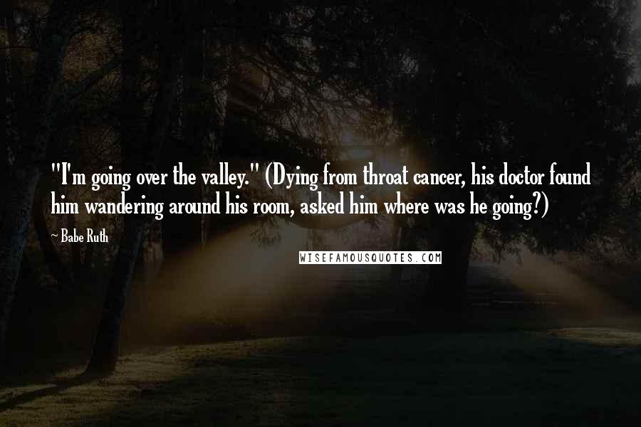 Babe Ruth Quotes: "I'm going over the valley." (Dying from throat cancer, his doctor found him wandering around his room, asked him where was he going?)