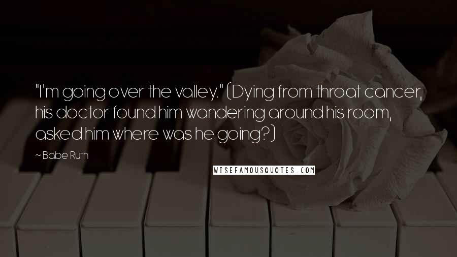 Babe Ruth Quotes: "I'm going over the valley." (Dying from throat cancer, his doctor found him wandering around his room, asked him where was he going?)