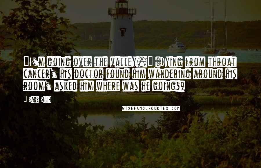 Babe Ruth Quotes: "I'm going over the valley." (Dying from throat cancer, his doctor found him wandering around his room, asked him where was he going?)