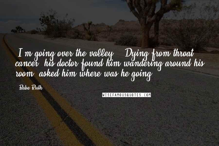 Babe Ruth Quotes: "I'm going over the valley." (Dying from throat cancer, his doctor found him wandering around his room, asked him where was he going?)