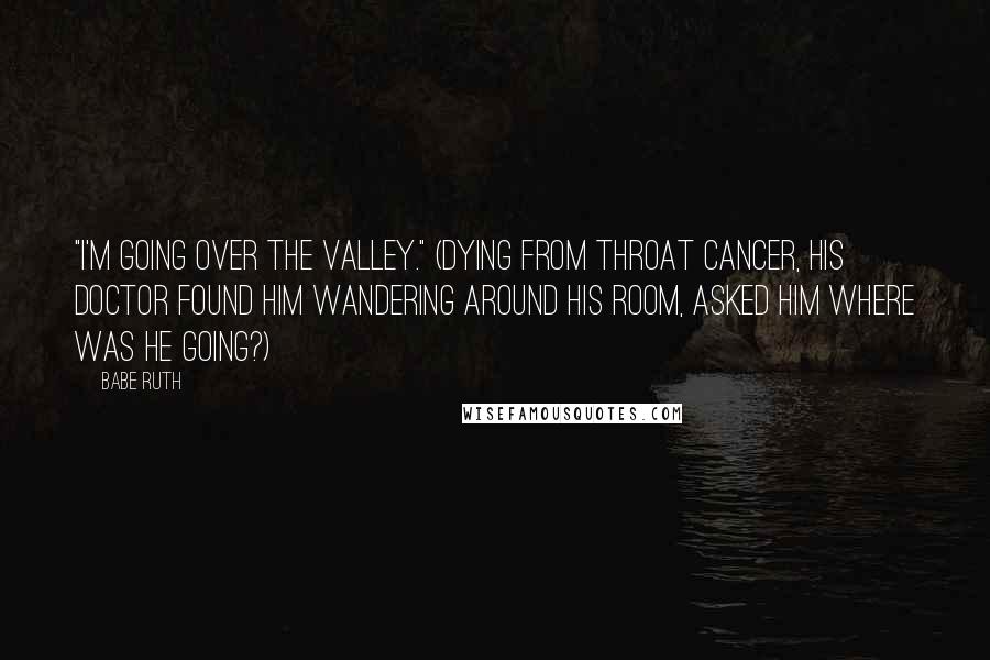 Babe Ruth Quotes: "I'm going over the valley." (Dying from throat cancer, his doctor found him wandering around his room, asked him where was he going?)