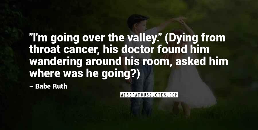 Babe Ruth Quotes: "I'm going over the valley." (Dying from throat cancer, his doctor found him wandering around his room, asked him where was he going?)