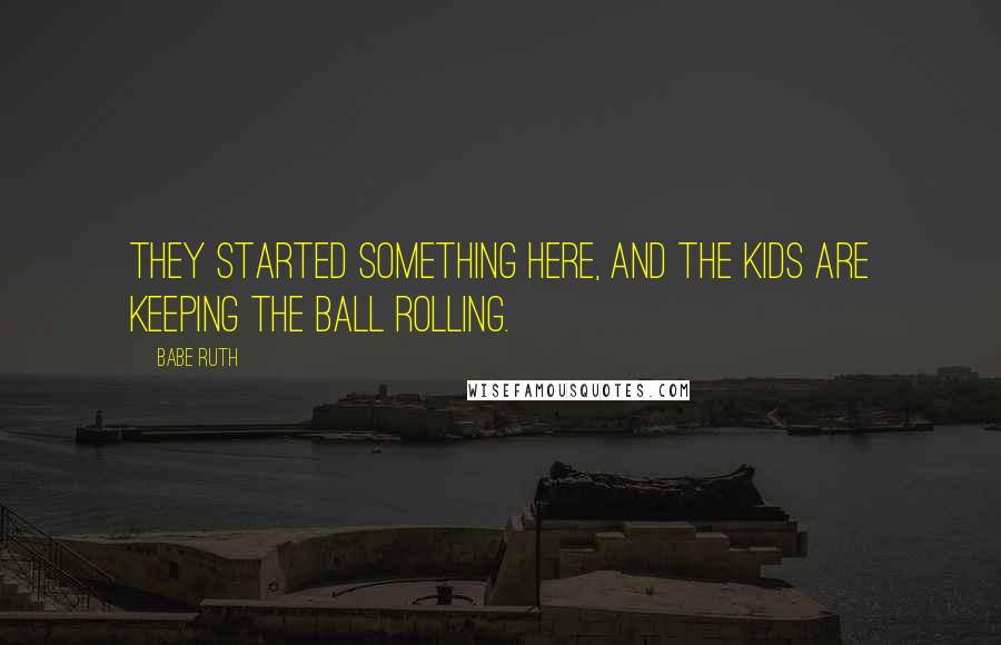 Babe Ruth Quotes: They started something here, and the kids are keeping the ball rolling.