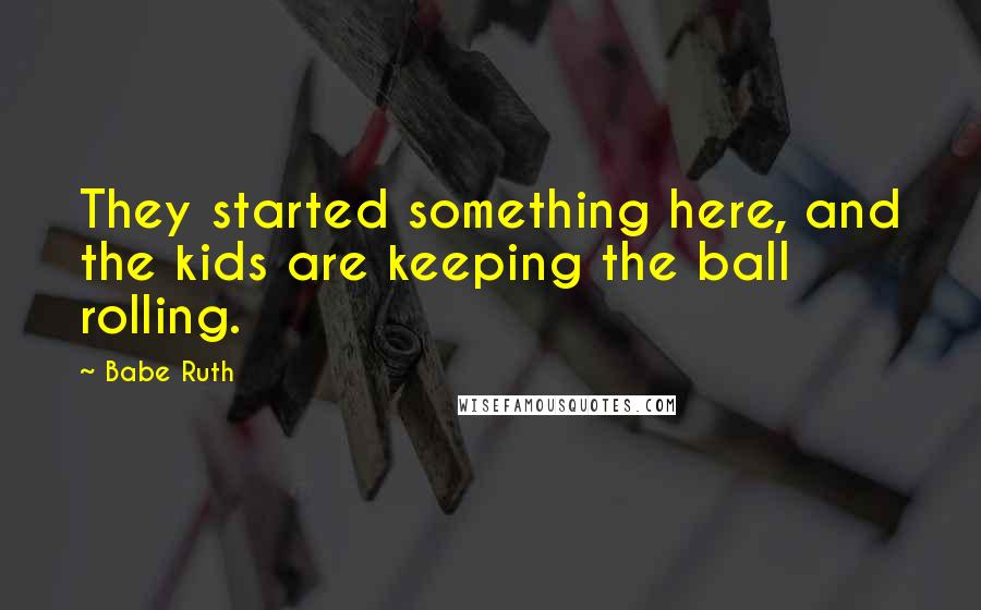 Babe Ruth Quotes: They started something here, and the kids are keeping the ball rolling.