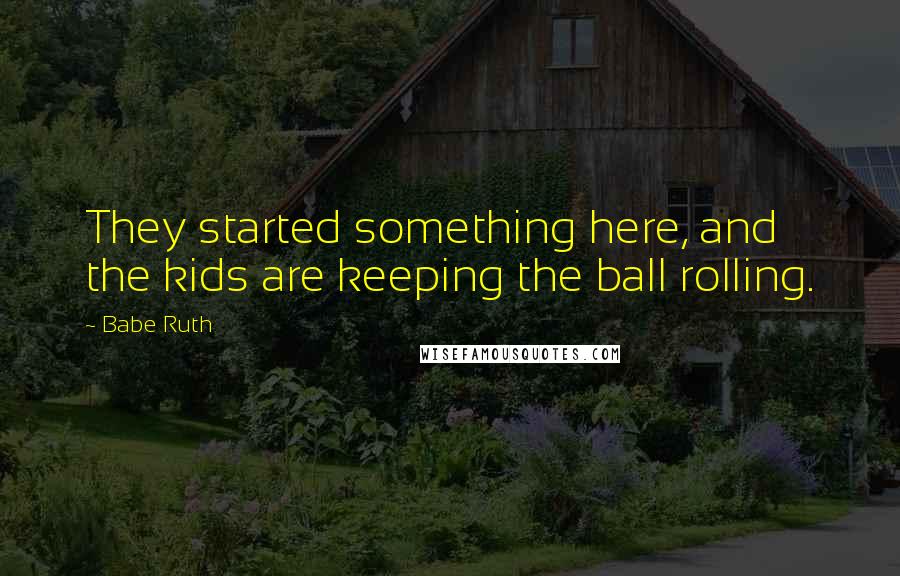 Babe Ruth Quotes: They started something here, and the kids are keeping the ball rolling.