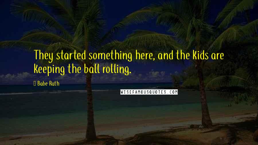 Babe Ruth Quotes: They started something here, and the kids are keeping the ball rolling.