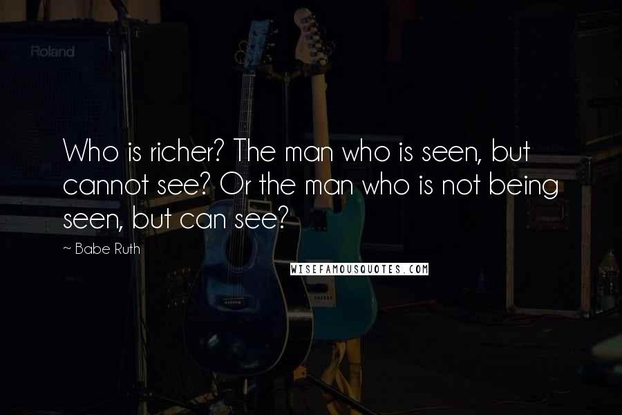 Babe Ruth Quotes: Who is richer? The man who is seen, but cannot see? Or the man who is not being seen, but can see?