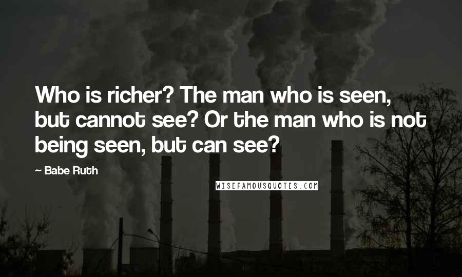 Babe Ruth Quotes: Who is richer? The man who is seen, but cannot see? Or the man who is not being seen, but can see?