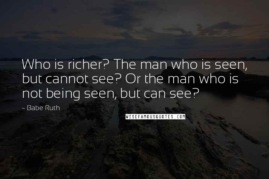 Babe Ruth Quotes: Who is richer? The man who is seen, but cannot see? Or the man who is not being seen, but can see?