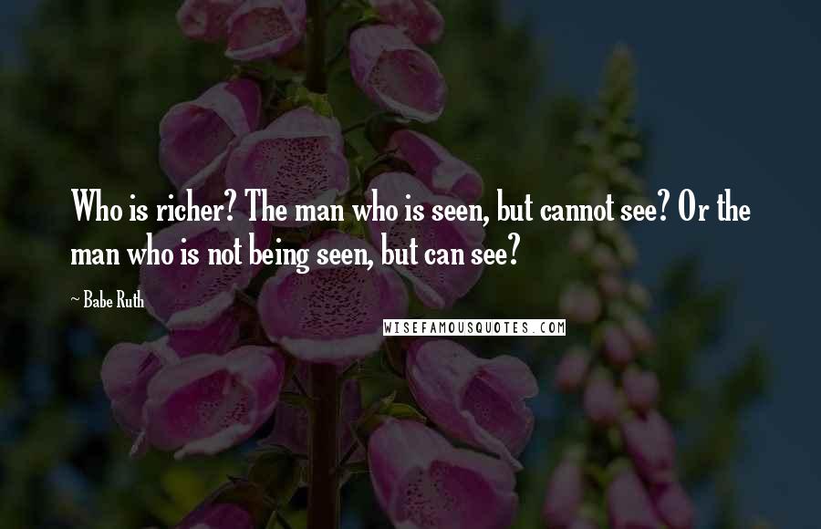 Babe Ruth Quotes: Who is richer? The man who is seen, but cannot see? Or the man who is not being seen, but can see?