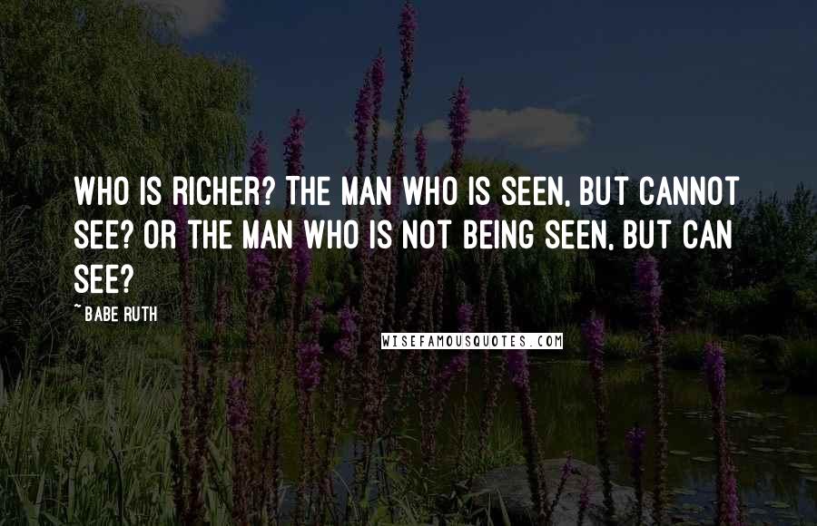 Babe Ruth Quotes: Who is richer? The man who is seen, but cannot see? Or the man who is not being seen, but can see?