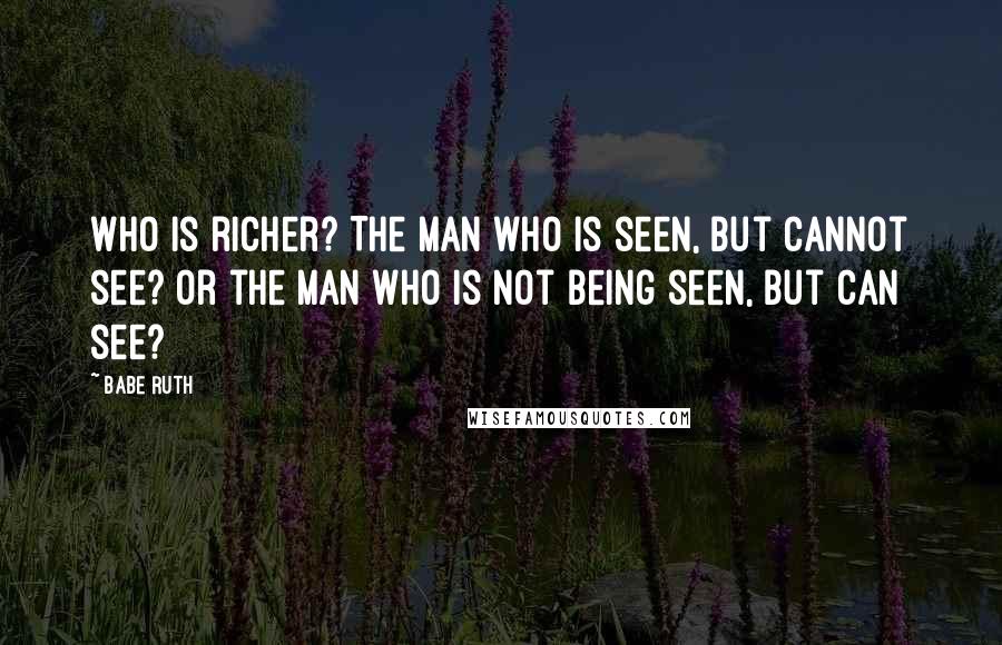 Babe Ruth Quotes: Who is richer? The man who is seen, but cannot see? Or the man who is not being seen, but can see?