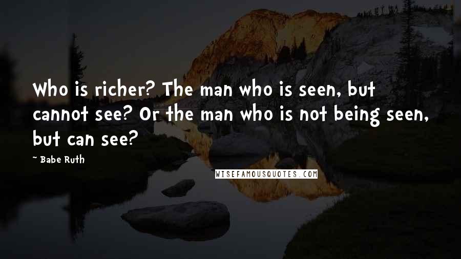 Babe Ruth Quotes: Who is richer? The man who is seen, but cannot see? Or the man who is not being seen, but can see?