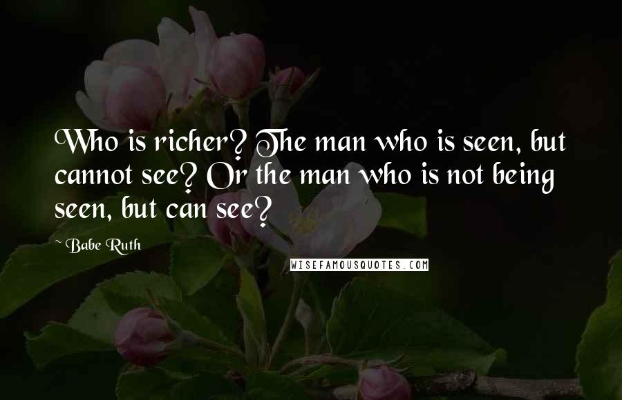 Babe Ruth Quotes: Who is richer? The man who is seen, but cannot see? Or the man who is not being seen, but can see?