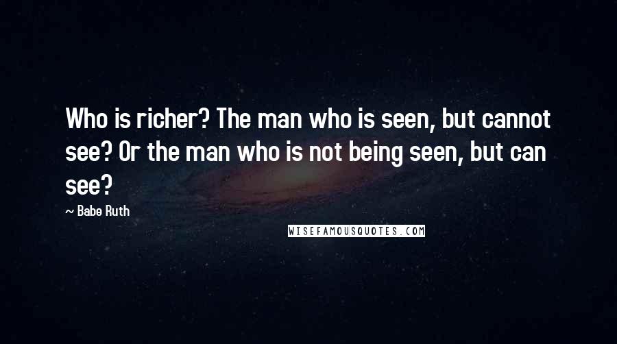 Babe Ruth Quotes: Who is richer? The man who is seen, but cannot see? Or the man who is not being seen, but can see?