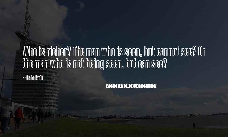 Babe Ruth Quotes: Who is richer? The man who is seen, but cannot see? Or the man who is not being seen, but can see?