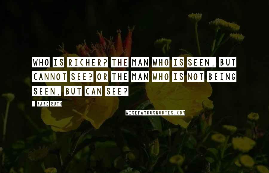 Babe Ruth Quotes: Who is richer? The man who is seen, but cannot see? Or the man who is not being seen, but can see?