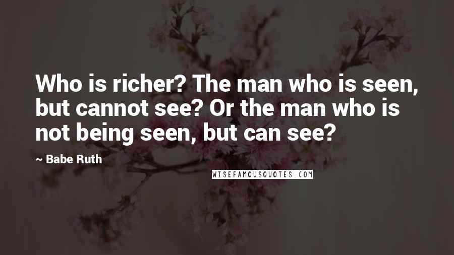 Babe Ruth Quotes: Who is richer? The man who is seen, but cannot see? Or the man who is not being seen, but can see?