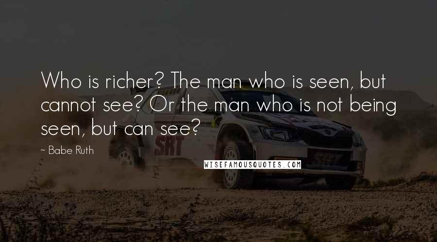 Babe Ruth Quotes: Who is richer? The man who is seen, but cannot see? Or the man who is not being seen, but can see?