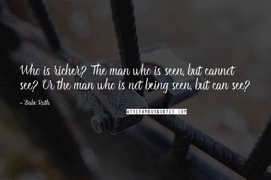 Babe Ruth Quotes: Who is richer? The man who is seen, but cannot see? Or the man who is not being seen, but can see?