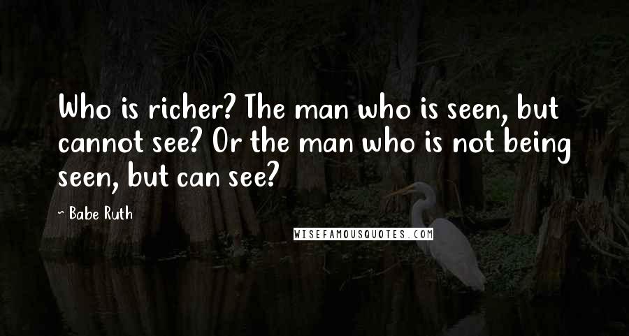 Babe Ruth Quotes: Who is richer? The man who is seen, but cannot see? Or the man who is not being seen, but can see?