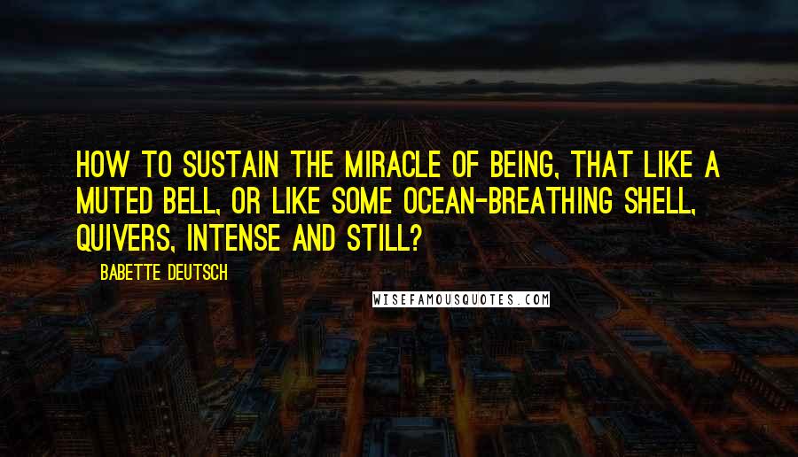 Babette Deutsch Quotes: How to sustain the miracle Of being, that like a muted bell, Or like some ocean-breathing shell, Quivers, intense and still?