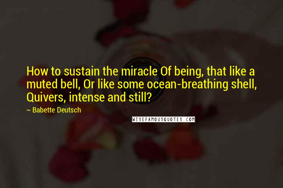 Babette Deutsch Quotes: How to sustain the miracle Of being, that like a muted bell, Or like some ocean-breathing shell, Quivers, intense and still?